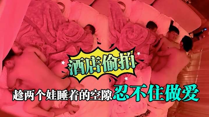 酒店偷拍趁两个娃睡着的空隙忍不住做爱.